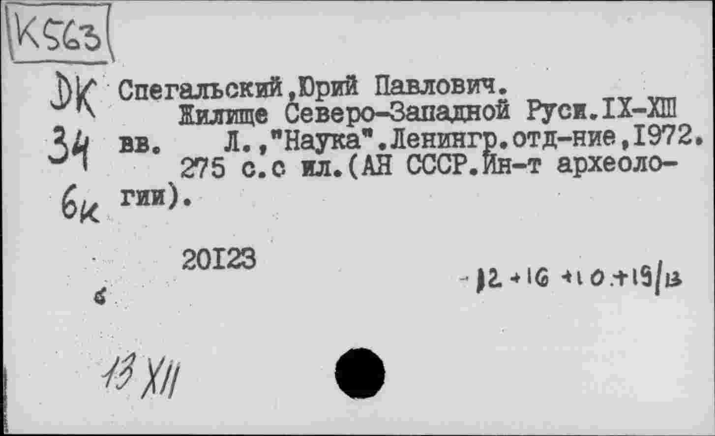 ﻿
J>K
Спегалъский,Юрий Павлович.
Жилище Северо-Западной Руси.1Х-лШ вв. Л.»"Наука”.Ленингр.отд-ние,1972.
275 с.с ил.(АН СССР.Ин-т археологии).
20123 а
«iO.+ 15/в-
